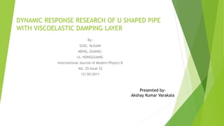 DYNAMIC RESPONSE RESEARCH OF U SHAPED PIPE
WITH VISCOELASTIC DAMPING LAYER
By:
GUO, YAJUAN
MENG, GUANG;
LI, HONGGUANG
International Journal of Modern Physics B
Vol. 25 Issue 32
12/30/2011
Presented by-
Akshay Kumar Varakala
 