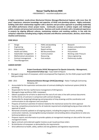 Page 1
Nassar	Tawfiq	Beiruty	BME	
+966504966672	–	nassarbeiruty@yahoo.com		
	
	
A	highly	committed,	results-driven	Mechanical	Division	Manager/Mechanical	Engineer	with	more	than	30	
years’	experience,	extensive	knowledge	and	expertise,	of	HVAC	and	plumbing	systems.		Highly	motivated,	
building	solid	client	relationships	together	with	a	dynamic	and	pro-active	approach	to	providing	leadership	
and	 skilled	 performance	 driven	 project	 teams.	 	 Continually	 succeeds	 to	 achieve	 targets	 and	 challenges	
within	complex	and	pressurised	environments.		Business	and	results	oriented,	with	a	broadened	experience	
in	 projects	 by	 aligning	 different	 cultures,	 maintaining	 relations	 and	 resolving	 conflicts,	 in	 line	 with	 the	
company’s	objectives	including	being	a	highly	articulate	and	effective	communicator,	decisive,	vision	driven,	
intuitive	and	tenacious.		
	
CORE	SKILLS	
	
Ø Design	 Ø HVAC	and	plumbing	 Ø Research	
Ø Engineering	 Ø Team	worker	 Ø Analysis	and	predictions	
Ø Presentations		 Ø Report	writing	 Ø Inspections	
Ø Health	and	Safety	 Ø Bid	documentation	 Ø Procurement	
Ø Stakeholder	management	 Ø Communication	 Ø Working	under	Pressure	
Ø Mathematical	calculations	 Ø Resourcing	 Ø Value	engineering	
Ø Contract	management	 Ø Cost	analysis	 Ø Preliminary	studies	
Ø Time	Management	 	 	
	
CAREER	HISTORY	
	
2015	-	2016	 Project	Coordinator	(HVAC	Management	for	Qassim	University	–	Management,	
Procurement	&	Follow-Up)	–	Fawzi	Saleh	Al	Najrani	
• Managed	a	large	team	of	manpower,	which	encompassed	five	Engineers,	for	this	HVAC	project	worth	50M	
SAR	(just	HVAC)	
	
2000	-	2015	 Mechanical	Division	Manager	(HVAC/plumbing)	–	Rakan	Trading	&	Contracting	
Company,	Ltd	
• Accountable	for	the	supervision	and	execution	of	contracts	bidding	for	mechanical	systems	(HVAC	&	
plumbing)	
• Responsible	for	the	line	/	performance	management	of	20	Engineers	
• Managed	a	large	workforce	(100+	manpower)	
• Obtains	quotations	for	all	items	to	determine	the	cost	of	unit	rates	in	line	with	contract	documents	
• Verifies	B.O.Q.	of	contracts	in	comparison	with	contract	drawings	
• Responsible	for	designing/redesigning	and	preparation	of	shop	drawings	and	the	coordination	and	
communication	to	site	engineers	and	consultant	
• Prepares	all	technical	submittal	of	material	related	to	the	mechanical	section	for	client	approval	
• Sourcing		competitive	prices/service	for	all	materials	required	and	completing/issuing	purchase	orders	for	
approval	of	spend	
• Remained	constantly	updated	on	all	ongoing	projects,	including	the	progress	of	work,	providing	
construction	materials,	increasing/decreasing	manpower	and	providing	advice	and	guidance	to	solve	any	
technical	problems	on	site	
• Prepares	reports	and	information	to	provide	updates	at	management	meetings	on	sites	and	for	the	senior	
management	teams	
• Agree	contracts	and	endorsed	supplier	invoices	as	per	issued	purchase	orders	
• Re	distribution	of	manpower	as	demanded	by	site	requirements	
• Strict	adherence	to	health,	safety,	welfare	and	site	guidelines	and	legislative	requirements	
	
 