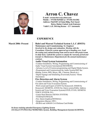 Arron C. Chavez
E-mail : arroncchavez@yahoo.com
Mobile : +97150-9439283 or +97150-3414382
Address: Flat#105 Al Falasi Bldg. Port Saeed
Deira, Dubai, United Arab Emirates
Valid U.A.E. Driving license – LV Automatic
EXPERIENCE
March 2006- Present Bahri and Mazroei Technical System L.L.C (BMTS)
Maintenance and Commissioning- Sr. Engineer
Involved in the design and estimation. Meeting with the
Consultant, Client for system approval up to handing over. Lead
the testing and commissioning team and in touch with project team
in daily basis. Uphold the system to comply the warranty period and
transfer to Maintenance Department for the annual maintenance
contract.
Audio Visual System/Automation
-Conduct Installation, Wiring, Programming and Commissioning of
Audio Visual System/Automation(CRESTRON).
-Advance Level of Crestron programming and Digital Media System.
-Programmed and Commissioned the Audio System/DSP like
(Biamp, Extron, BSS, Meyer, JBL, Clearone, Bosch etc.)
-Digital Signage and Scheduling (Fourwinds,Fusion) / Home
Automation
Fire Detection and Alarm System
-Conduct Installation, Wiring, Programming and Commissioning of
Fire alarm and Voice Evacuation System.
-Well-versed and Expert of GENT by Honeywell, ESSER by
Honeywell, SIEMENS, ATEIS Fire Alarm system,Public Address
System and Voice Evacuation System(ATEIS, EVAX, SIEMENS
VOICE SYSTEM, D1).
-Linear Heat Detector (SENSA SYSTEM)
-VESDA(EXTRALIS)
-Fire Alarm Graphics(WINMAG)
-Integration (Bacnet, OPC)
-DUBAI and AJMAN Civil Defense Card Holder
In-house training attended Emergency Lighting System
(CEAG),CCTV(PELCO),FM200(FIKE) System, Building Management System(ALERTON).
 