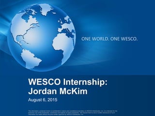 The information contained herein is confidential in nature and considered proprietary to WESCO Distribution, Inc. It is intended for the
exclusive use of the employees, contractors and agents of client companies. We request that no oral or written disclosure of such
information be made without the prior written approval by WESCO Distribution, Inc.
ONE WORLD. ONE WESCO.
August 6, 2015
WESCO Internship:
Jordan McKim
 