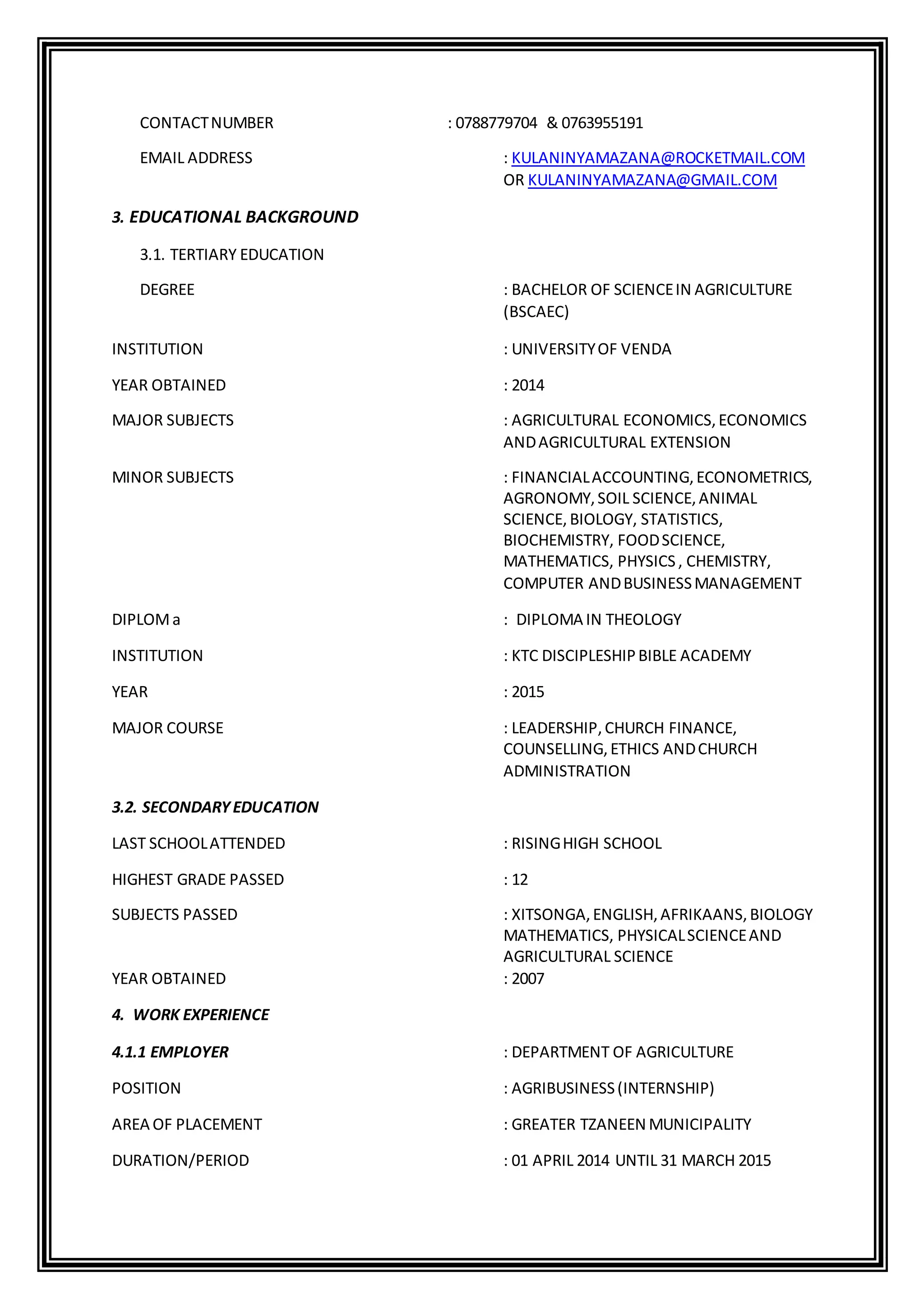 CONTACTNUMBER : 0788779704 & 0763955191
EMAIL ADDRESS : KULANINYAMAZANA@ROCKETMAIL.COM
OR KULANINYAMAZANA@GMAIL.COM
3. EDUCATIONAL BACKGROUND
3.1. TERTIARY EDUCATION
DEGREE : BACHELOR OF SCIENCEIN AGRICULTURE
(BSCAEC)
INSTITUTION : UNIVERSITYOF VENDA
YEAR OBTAINED : 2014
MAJOR SUBJECTS : AGRICULTURAL ECONOMICS,ECONOMICS
ANDAGRICULTURAL EXTENSION
MINOR SUBJECTS : FINANCIALACCOUNTING,ECONOMETRICS,
AGRONOMY,SOIL SCIENCE,ANIMAL
SCIENCE, BIOLOGY, STATISTICS,
BIOCHEMISTRY, FOODSCIENCE,
MATHEMATICS, PHYSICS, CHEMISTRY,
COMPUTER ANDBUSINESSMANAGEMENT
DIPLOMa : DIPLOMA IN THEOLOGY
INSTITUTION : KTC DISCIPLESHIPBIBLE ACADEMY
YEAR : 2015
MAJOR COURSE : LEADERSHIP,CHURCH FINANCE,
COUNSELLING,ETHICS ANDCHURCH
ADMINISTRATION
3.2. SECONDARYEDUCATION
LAST SCHOOLATTENDED : RISINGHIGH SCHOOL
HIGHEST GRADE PASSED : 12
SUBJECTS PASSED : XITSONGA,ENGLISH,AFRIKAANS,BIOLOGY
MATHEMATICS, PHYSICALSCIENCEAND
AGRICULTURAL SCIENCE
YEAR OBTAINED : 2007
4. WORK EXPERIENCE
4.1.1 EMPLOYER : DEPARTMENT OF AGRICULTURE
POSITION : AGRIBUSINESS(INTERNSHIP)
AREA OF PLACEMENT : GREATER TZANEEN MUNICIPALITY
DURATION/PERIOD : 01 APRIL 2014 UNTIL 31 MARCH 2015
 