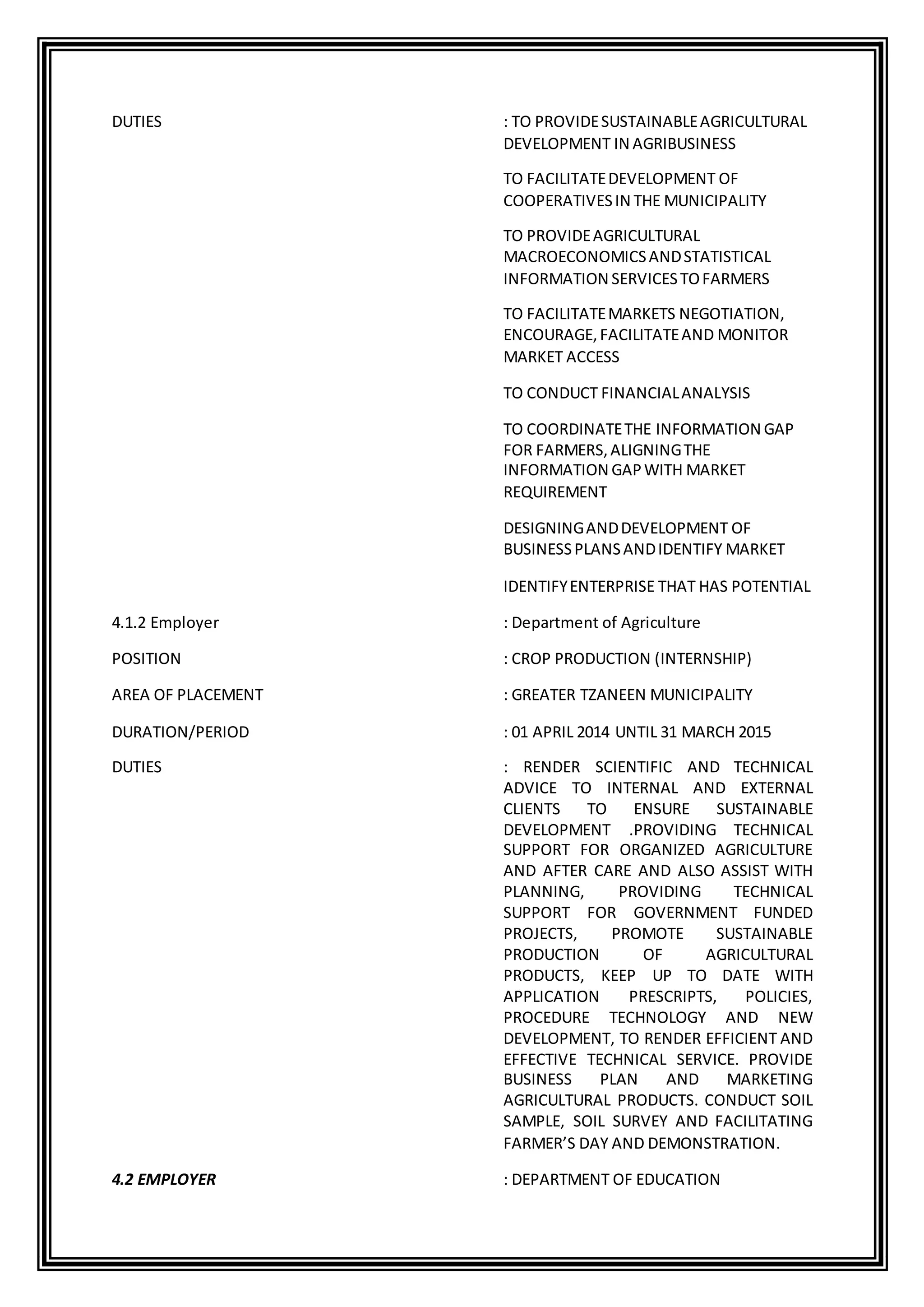 DUTIES : TO PROVIDESUSTAINABLEAGRICULTURAL
DEVELOPMENT IN AGRIBUSINESS
TO FACILITATEDEVELOPMENT OF
COOPERATIVESIN THE MUNICIPALITY
TO PROVIDEAGRICULTURAL
MACROECONOMICSANDSTATISTICAL
INFORMATION SERVICESTOFARMERS
TO FACILITATEMARKETS NEGOTIATION,
ENCOURAGE,FACILITATEAND MONITOR
MARKET ACCESS
TO CONDUCT FINANCIALANALYSIS
TO COORDINATETHE INFORMATION GAP
FOR FARMERS,ALIGNINGTHE
INFORMATION GAPWITH MARKET
REQUIREMENT
DESIGNINGANDDEVELOPMENT OF
BUSINESSPLANSANDIDENTIFY MARKET
IDENTIFYENTERPRISE THAT HAS POTENTIAL
4.1.2 Employer : Department of Agriculture
POSITION : CROP PRODUCTION (INTERNSHIP)
AREA OF PLACEMENT : GREATER TZANEEN MUNICIPALITY
DURATION/PERIOD : 01 APRIL 2014 UNTIL 31 MARCH 2015
DUTIES : RENDER SCIENTIFIC AND TECHNICAL
ADVICE TO INTERNAL AND EXTERNAL
CLIENTS TO ENSURE SUSTAINABLE
DEVELOPMENT .PROVIDING TECHNICAL
SUPPORT FOR ORGANIZED AGRICULTURE
AND AFTER CARE AND ALSO ASSIST WITH
PLANNING, PROVIDING TECHNICAL
SUPPORT FOR GOVERNMENT FUNDED
PROJECTS, PROMOTE SUSTAINABLE
PRODUCTION OF AGRICULTURAL
PRODUCTS, KEEP UP TO DATE WITH
APPLICATION PRESCRIPTS, POLICIES,
PROCEDURE TECHNOLOGY AND NEW
DEVELOPMENT, TO RENDER EFFICIENT AND
EFFECTIVE TECHNICAL SERVICE. PROVIDE
BUSINESS PLAN AND MARKETING
AGRICULTURAL PRODUCTS. CONDUCT SOIL
SAMPLE, SOIL SURVEY AND FACILITATING
FARMER’S DAY AND DEMONSTRATION.
4.2 EMPLOYER : DEPARTMENT OF EDUCATION
 