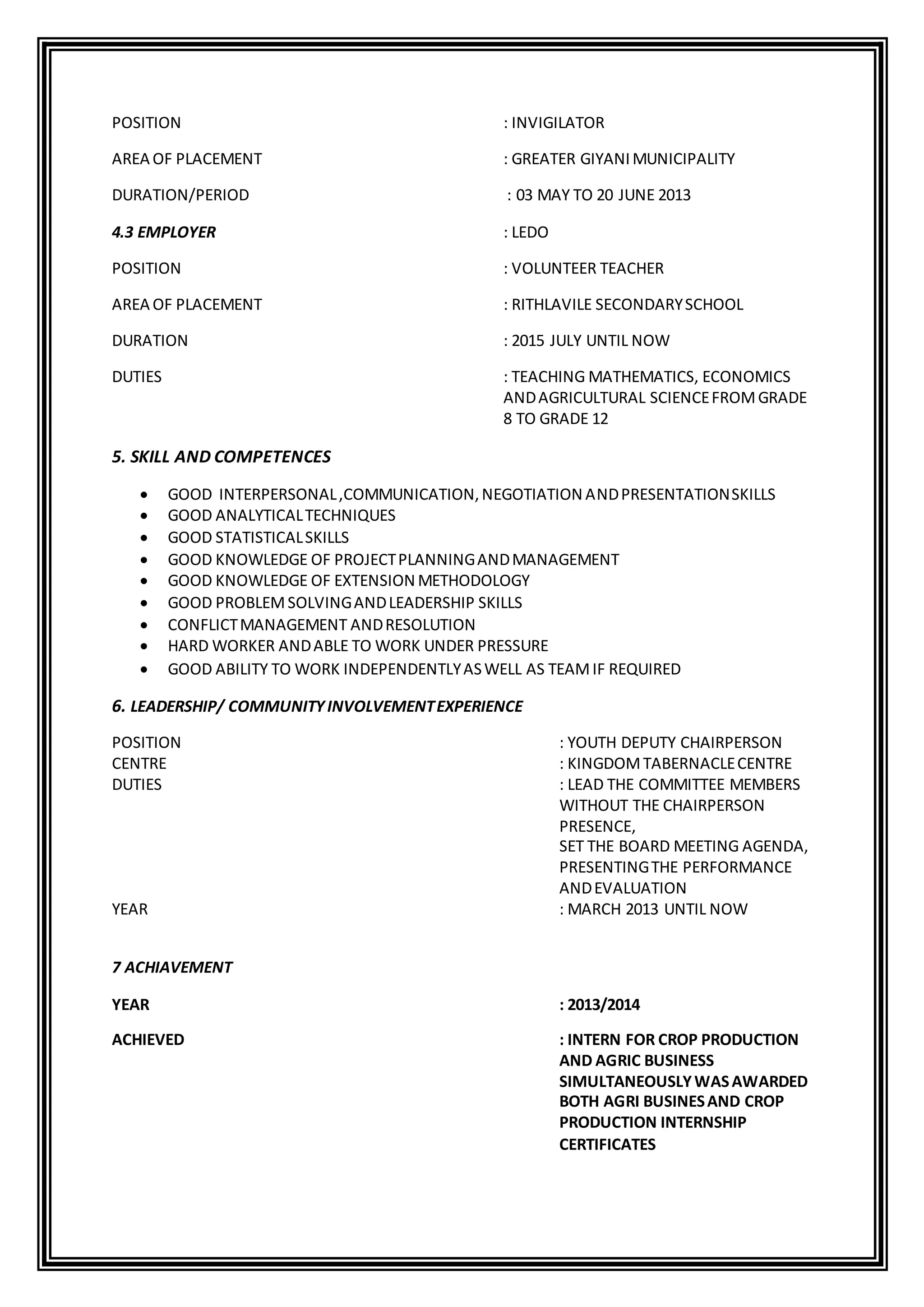 POSITION : INVIGILATOR
AREA OF PLACEMENT : GREATER GIYANIMUNICIPALITY
DURATION/PERIOD : 03 MAY TO 20 JUNE 2013
4.3 EMPLOYER : LEDO
POSITION : VOLUNTEER TEACHER
AREA OF PLACEMENT : RITHLAVILE SECONDARYSCHOOL
DURATION : 2015 JULY UNTIL NOW
DUTIES : TEACHING MATHEMATICS, ECONOMICS
ANDAGRICULTURAL SCIENCEFROMGRADE
8 TO GRADE 12
5. SKILL AND COMPETENCES
 GOOD INTERPERSONAL,COMMUNICATION,NEGOTIATION ANDPRESENTATIONSKILLS
 GOOD ANALYTICALTECHNIQUES
 GOOD STATISTICALSKILLS
 GOOD KNOWLEDGE OF PROJECTPLANNINGANDMANAGEMENT
 GOOD KNOWLEDGE OF EXTENSION METHODOLOGY
 GOOD PROBLEMSOLVINGANDLEADERSHIP SKILLS
 CONFLICTMANAGEMENT ANDRESOLUTION
 HARD WORKER ANDABLE TO WORK UNDER PRESSURE
 GOOD ABILITY TO WORK INDEPENDENTLYASWELL AS TEAMIF REQUIRED
6. LEADERSHIP/ COMMUNITYINVOLVEMENTEXPERIENCE
POSITION : YOUTH DEPUTY CHAIRPERSON
CENTRE : KINGDOMTABERNACLECENTRE
DUTIES : LEAD THE COMMITTEE MEMBERS
WITHOUT THE CHAIRPERSON
PRESENCE,
SET THE BOARD MEETING AGENDA,
PRESENTINGTHE PERFORMANCE
ANDEVALUATION
YEAR : MARCH 2013 UNTIL NOW
7 ACHIAVEMENT
YEAR : 2013/2014
ACHIEVED : INTERN FOR CROP PRODUCTION
AND AGRIC BUSINESS
SIMULTANEOUSLYWASAWARDED
BOTH AGRI BUSINESAND CROP
PRODUCTION INTERNSHIP
CERTIFICATES
 