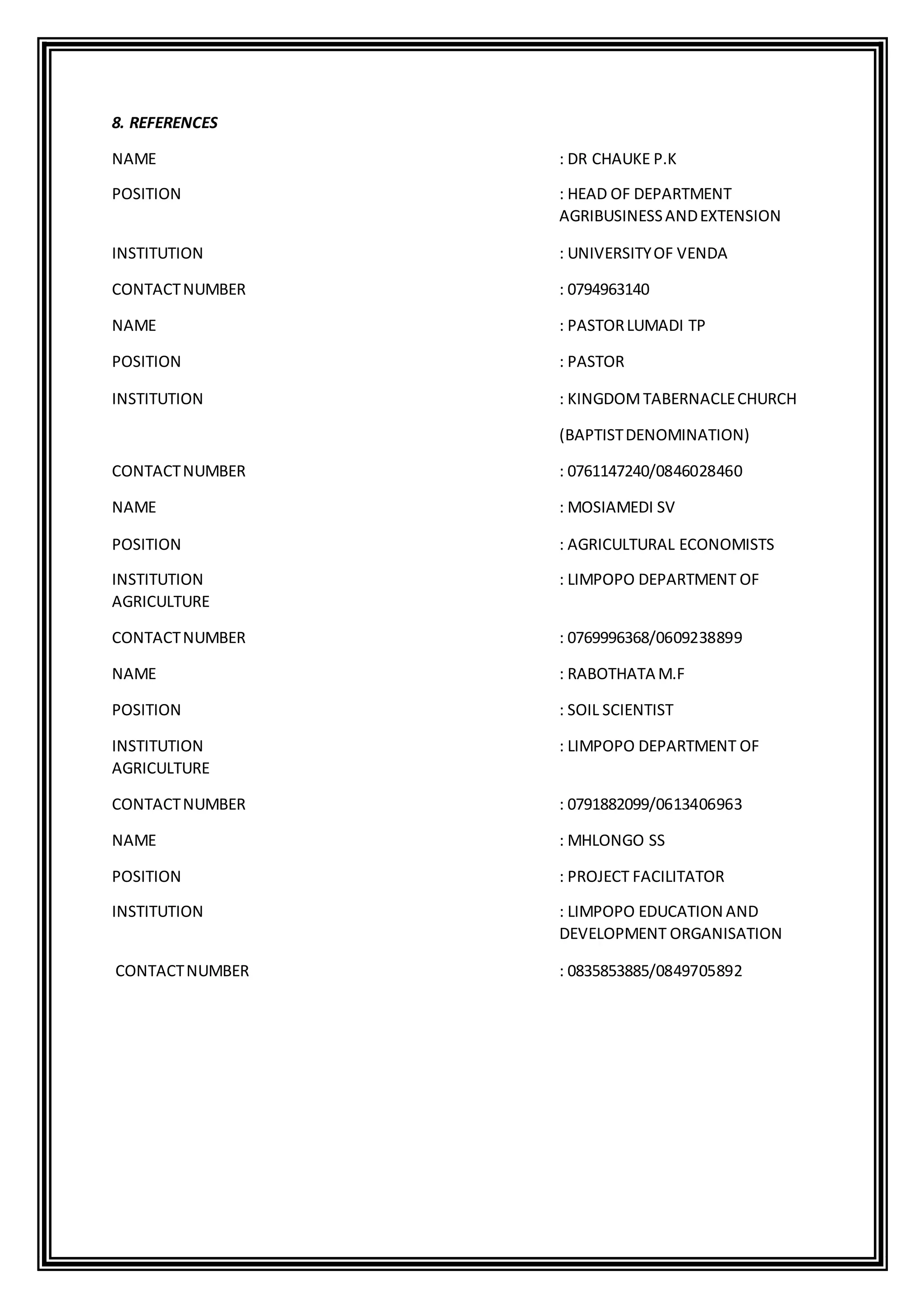 8. REFERENCES
NAME : DR CHAUKE P.K
POSITION : HEAD OF DEPARTMENT
AGRIBUSINESSANDEXTENSION
INSTITUTION : UNIVERSITYOF VENDA
CONTACTNUMBER : 0794963140
NAME : PASTORLUMADI TP
POSITION : PASTOR
INSTITUTION : KINGDOMTABERNACLECHURCH
(BAPTISTDENOMINATION)
CONTACTNUMBER : 0761147240/0846028460
NAME : MOSIAMEDI SV
POSITION : AGRICULTURAL ECONOMISTS
INSTITUTION : LIMPOPO DEPARTMENT OF
AGRICULTURE
CONTACTNUMBER : 0769996368/0609238899
NAME : RABOTHATA M.F
POSITION : SOIL SCIENTIST
INSTITUTION : LIMPOPO DEPARTMENT OF
AGRICULTURE
CONTACTNUMBER : 0791882099/0613406963
NAME : MHLONGO SS
POSITION : PROJECT FACILITATOR
INSTITUTION : LIMPOPO EDUCATION AND
DEVELOPMENT ORGANISATION
CONTACTNUMBER : 0835853885/0849705892
 