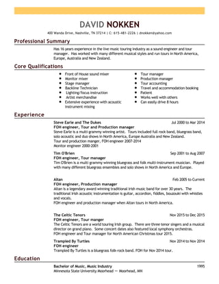 Professional Summary
Core Qualifications
Experience
Education
DAVID NOKKEN
400 Wanda Drive, Nashville, TN 37214 | C: 615-481-2226 | dnokken@yahoo.com
Has 16 years experience in the live music touring industry as a sound engineer and tour
manager. Has worked with many different musical styles and run tours in North America,
Europe, Australia and New Zealand.
Front of House sound mixer
Monitor mixer
Stage manager
Backline Technician
Lighting/focus instruction
Artist merchandise
Extensive experience with acoustic
instrument mixing
Tour manager
Production manager
Tour accounting
Travel and accommodation booking
Patient
Works well with others
Can easily drive 8 hours
Jul 2000 to Mar 2014Steve Earle and The Dukes
FOH engineer, Tour and Production manager
Steve Earle is a multi grammy winning artist. Tours included full rock band, bluegrass band,
solo acoustic and duo shows in North America, Europe Australia and New Zealand.
Tour and production manger, FOH engineer 2007-2014
Monitor engineer 2000-2001
Sep 2001 to Aug 2007Tim O'Brien
FOH engineer, Tour manager
Tim O'Brien is a multi grammy winning bluegrass and folk multi-instrument musician. Played
with many different bluegrass ensembles and solo shows in North America and Europe.
Feb 2005 to CurrentAltan
FOH engineer, Production manager
Altan is a legendary award winning traditional Irish music band for over 30 years. The
traditional Irish acoustic instrumentation is guitar, accordion, fiddles, bouzouki with whistles
and vocals.
FOH engineer and production manager when Altan tours in North America.
Nov 2015 to Dec 2015The Celtic Tenors
FOH engineer, Tour manger
The Celtic Tenors are a world touring Irish group. There are three tenor singers and a musical
director on grand piano. Some concert dates also featured local symphony orchestras.
FOH engineer and Tour manager for North American Christmas tour 2015.
Nov 2014 to Nov 2014Trampled By Turtles
FOH engineer
Trampled By Turtles is a bluegrass folk-rock band. FOH for Nov 2014 tour.
1995Bachelor of Music, Music Industry
Minnesota State University Moorhead － Moorhead, MN
 