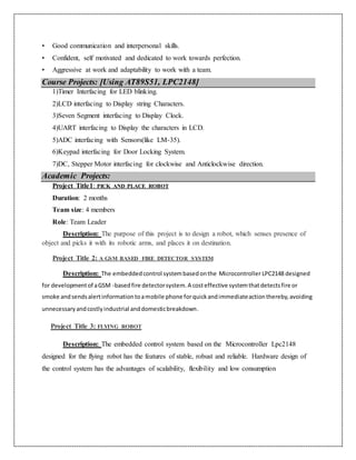 • Good communication and interpersonal skills.
• Confident, self motivated and dedicated to work towards perfection.
• Aggressive at work and adaptability to work with a team.
Course Projects: [Using AT89S51, LPC2148]
1)Timer Interfacing for LED blinking.
2)LCD interfacing to Display string Characters.
3)Seven Segment interfacing to Display Clock.
4)UART interfacing to Display the characters in LCD.
5)ADC interfacing with Sensors(like LM-35).
6)Keypad interfacing for Door Locking System.
7)DC, Stepper Motor interfacing for clockwise and Anticlockwise direction.
Academic Projects:
Project Title1: PICK AND PLACE ROBOT
Duration: 2 months
Team size: 4 members
Role: Team Leader
Description: The purpose of this project is to design a robot, which senses presence of
object and picks it with its robotic arms, and places it on destination.
Project Title 2: A GSM BASED FIRE DETECTOR SYSTEM
Description: The embeddedcontrol systembasedonthe Microcontroller LPC2148 designed
for developmentof aGSM -basedfire detectorsystem.A costeffective systemthatdetectsfire or
smoke andsendsalertinformationtoamobile phone forquickandimmediateactionthereby,avoiding
unnecessaryandcostlyindustrial anddomesticbreakdown.
Project Title 3: FLYING ROBOT
Description: The embedded control system based on the Microcontroller Lpc2148
designed for the flying robot has the features of stable, robust and reliable. Hardware design of
the control system has the advantages of scalability, flexibility and low consumption
 