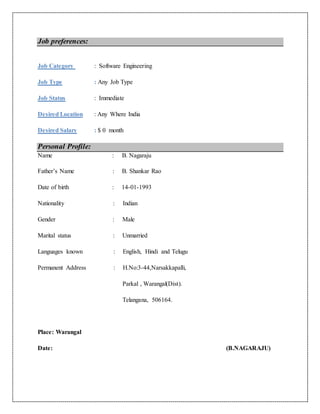 Job preferences:
Job Category : Software Engineering
Job Type : Any Job Type
Job Status : Immediate
Desired Location : Any Where India
Desired Salary : $ 0 month
Personal Profile:
Name : B. Nagaraju
Father’s Name : B. Shankar Rao
Date of birth : 14-01-1993
Nationality : Indian
Gender : Male
Marital status : Unmarried
Languages known : English, Hindi and Telugu
Permanent Address : H.No:3-44,Narsakkapalli,
Parkal , Warangal(Dist).
Telangana, 506164.
Place: Warangal
Date: (B.NAGARAJU)
 