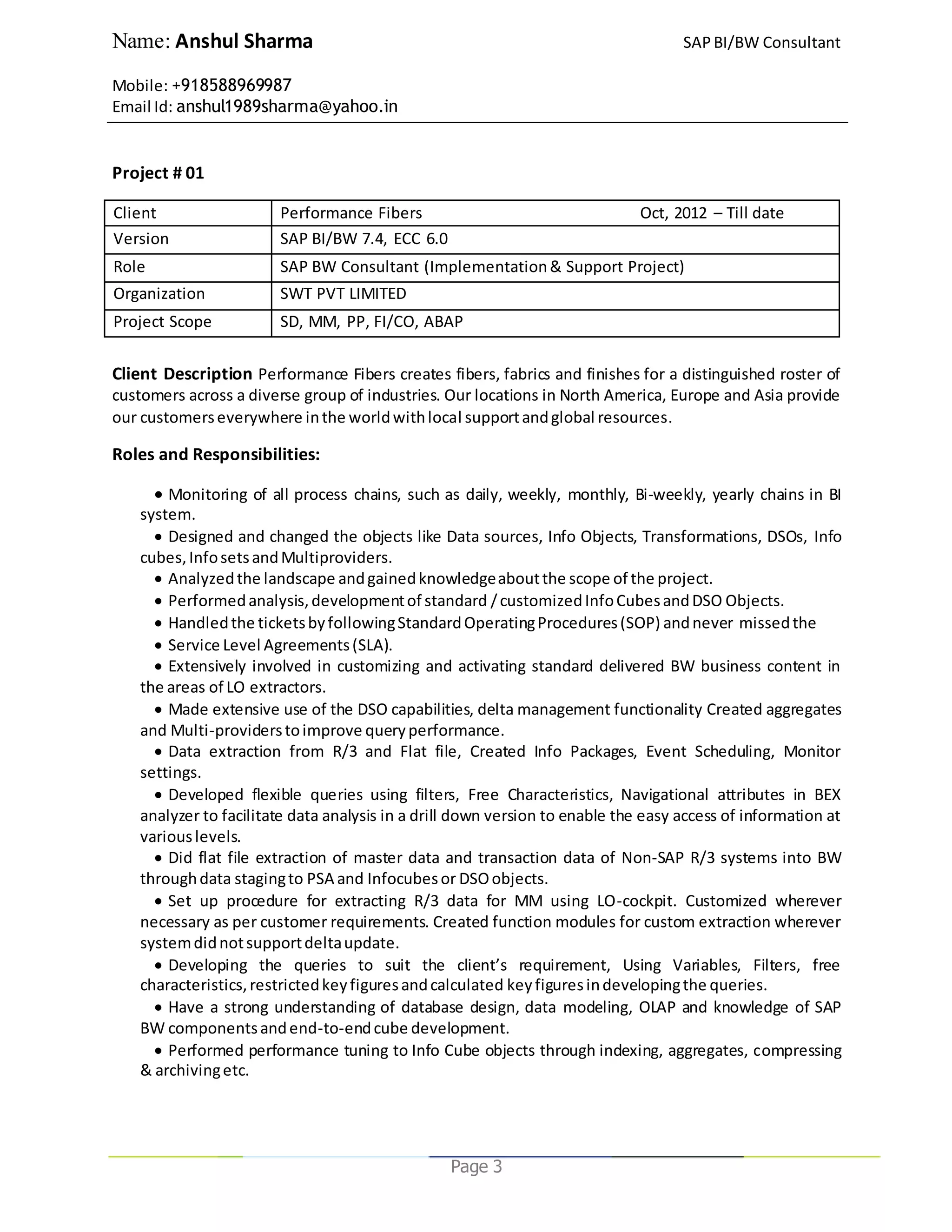 Name: Anshul Sharma SAPBI/BW Consultant
Mobile: +918588969987
Email Id: anshul1989sharma@yahoo.in
Page 3
Project # 01
Client Performance Fibers Oct, 2012 – Till date
Version SAP BI/BW 7.4, ECC 6.0
Role SAP BW Consultant (Implementation& Support Project)
Organization SWT PVT LIMITED
Project Scope SD, MM, PP, FI/CO, ABAP
Client Description Performance Fibers creates fibers, fabrics and finishes for a distinguished roster of
customers across a diverse group of industries. Our locations in North America, Europe and Asia provide
our customerseverywhere inthe worldwithlocal supportandglobal resources.
Roles and Responsibilities:
 Monitoring of all process chains, such as daily, weekly, monthly, Bi-weekly, yearly chains in BI
system.
 Designed and changed the objects like Data sources, Info Objects, Transformations, DSOs, Info
cubes,InfosetsandMultiproviders.
 Analyzedthe landscape andgainedknowledgeaboutthe scope of the project.
 Performedanalysis,developmentof standard /customizedInfoCubesandDSO Objects.
 Handledthe ticketsbyfollowingStandardOperatingProcedures(SOP) andnever missedthe
 Service Level Agreements(SLA).
 Extensively involved in customizing and activating standard delivered BW business content in
the areas of LO extractors.
 Made extensive use of the DSO capabilities, delta management functionality Created aggregates
and Multi-providerstoimprove queryperformance.
 Data extraction from R/3 and Flat file, Created Info Packages, Event Scheduling, Monitor
settings.
 Developed flexible queries using filters, Free Characteristics, Navigational attributes in BEX
analyzer to facilitate data analysis in a drill down version to enable the easy access of information at
variouslevels.
 Did flat file extraction of master data and transaction data of Non-SAP R/3 systems into BW
throughdata stagingto PSA and Infocubesor DSOobjects.
 Set up procedure for extracting R/3 data for MM using LO-cockpit. Customized wherever
necessary as per customer requirements. Created function modules for custom extraction wherever
systemdidnotsupportdeltaupdate.
 Developing the queries to suit the client’s requirement, Using Variables, Filters, free
characteristics,restrictedkeyfiguresandcalculated keyfiguresindevelopingthe queries.
 Have a strong understanding of database design, data modeling, OLAP and knowledge of SAP
BW componentsandend-to-endcube development.
 Performed performance tuning to Info Cube objects through indexing, aggregates, compressing
& archivingetc.
 