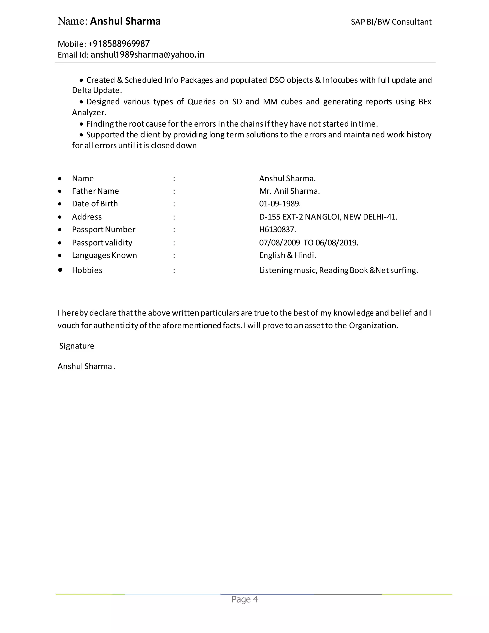 Name: Anshul Sharma SAPBI/BW Consultant
Mobile: +918588969987
Email Id: anshul1989sharma@yahoo.in
Page 4
 Created & Scheduled Info Packages and populated DSO objects & Infocubes with full update and
DeltaUpdate.
 Designed various types of Queries on SD and MM cubes and generating reports using BEx
Analyzer.
 Findingthe rootcause for the errors inthe chainsif theyhave not startedintime.
 Supported the client by providing long term solutions to the errors and maintained work history
for all errorsuntil itis closeddown
 Name : Anshul Sharma.
 FatherName : Mr. Anil Sharma.
 Date of Birth : 01-09-1989.
 Address : D-155 EXT-2 NANGLOI,NEW DELHI-41.
 PassportNumber : H6130837.
 Passportvalidity : 07/08/2009 TO 06/08/2019.
 LanguagesKnown : English& Hindi.
 Hobbies : Listeningmusic,ReadingBook&Netsurfing.
I herebydeclare thatthe above writtenparticularsare true tothe bestof my knowledge andbelief andI
vouchfor authenticityof the aforementionedfacts.Iwill prove toanassetto the Organization.
Signature
Anshul Sharma.
 