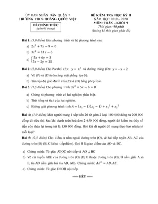 Bài 1: (3,0 điểm) Giải phương trình và hệ phương trình sau:
a) 2𝑥2
+ 7𝑥 − 9 = 0
b) 3𝑥2
= 11𝑥 − 6
c) {
5𝑥 + 6𝑦 = 3
7𝑥 − 2𝑦 = 25
Bài 2: (2,0 điểm) Cho Parabol (P): 2
x
y  và đường thẳng (D): 2
x
y 


a) Vẽ (P) và (D) trên cùng mặt phẳng tọa độ.
b) Tìm tọa độ giao điểm của (P) và (D) bằng phép toán.
Bài 3: (1,5 điểm) Cho phương trình 3𝑥2
+ 5𝑥 − 6 = 0
a) Chứng tỏ phương trình có hai nghiệm phân biệt.
b) Tính tổng và tích của hai nghiệm.
c) Không giải phương trình tính 𝐴 = (𝑥1 − 1)(𝑥2 − 1) + 𝑥1
2
+ 𝑥2
2
Bài 4: (1,0 điểm) Một người mang 1 xấp tiền 20 tờ gồm 2 loại 100 000 đồng và 200 000
đồng đi siêu thị. Sau khi thanh toán hoá đơn 2 650 000 đồng, người đó kiểm tra thấy số
tiền còn thừa lại trong túi là 150 000 đồng. Hỏi khi đi người đó mang theo bao nhiêu tờ
mỗi loại?
Bài 5: (2,5 điểm) Cho điểm A nằm ngoài đường tròn (O), vẽ hai tiếp tuyến AB, AC của
đường tròn (O) (B, C là hai tiếp điểm). Gọi H là giao điểm của AO và BC.
a) Chứng minh: Tứ giác ABOC nội tiếp và AO ⊥ BC
b) Vẽ cát tuyến ADE của đường tròn (O) (D, E thuộc đường tròn (O), D nằm giữa A và
E, tia AD nằm giữa hai tia AB, AO). Chứng minh: 𝐴𝐵2
= 𝐴𝐷.𝐴𝐸.
c) Chứng minh: Tứ giác DEOH nội tiếp.
----- HẾT -----
ỦY BAN NHÂN DÂN QUẬN 7 ĐỀ KIỂM TRA HỌC KỲ II
TRƯỜNG THCS HOÀNG QUỐC VIỆT NĂM HỌC 2019 – 2020
MÔN: TOÁN - KHỐI 9
Thời gian: 90 phút
(không kể thời gian phát đề)
ĐỀ CHÍNH THỨC
(gồm 01 trang)
 
