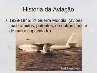 H-4 Hercules
História da Aviação
• 1939-1945: 2ª Guerra Mundial (aviões
mais rápidos, potentes, de outros tipos e
de maior capacidade)
 