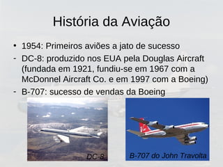 História da Aviação
• 1954: Primeiros aviões a jato de sucesso
- DC-8: produzido nos EUA pela Douglas Aircraft
(fundada em 1921, fundiu-se em 1967 com a
McDonnel Aircraft Co. e em 1997 com a Boeing)
- B-707: sucesso de vendas da Boeing
DC-8 B-707 do John Travolta
 