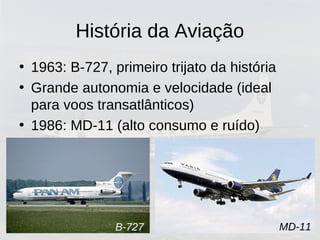 História da Aviação
• 1963: B-727, primeiro trijato da história
• Grande autonomia e velocidade (ideal
para voos transatlânticos)
• 1986: MD-11 (alto consumo e ruído)
B-727 MD-11
 