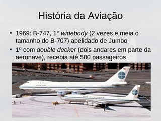 História da Aviação
• 1969: B-747, 1° widebody (2 vezes e meia o
tamanho do B-707) apelidado de Jumbo
• 1º com double decker (dois andares em parte da
aeronave), recebia até 580 passageiros
 