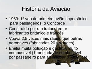 História da Aviação
• 1969: 1º voo do primeiro avião supersônico
para passageiros, o Concorde
• Construído por um tratado entre
fabricantes britânico e francês
• Voava 2,5 vezes mais rápido que outras
aeronaves (fabricadas 20 unidades)
• Emitia muita poluição e gastava muito
combustível (1 tonelada de combustível
por passageiro para atravessar o Atlântico)
 