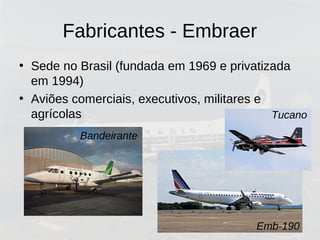 Fabricantes - Embraer
• Sede no Brasil (fundada em 1969 e privatizada
em 1994)
• Aviões comerciais, executivos, militares e
agrícolas
Emb-190
Bandeirante
Tucano
 