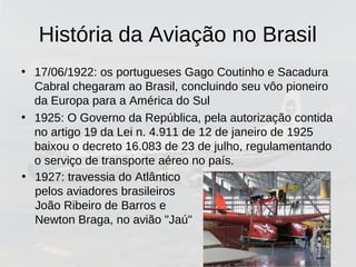 História da Aviação no Brasil
• 17/06/1922: os portugueses Gago Coutinho e Sacadura
Cabral chegaram ao Brasil, concluindo seu vôo pioneiro
da Europa para a América do Sul
• 1925: O Governo da República, pela autorização contida
no artigo 19 da Lei n. 4.911 de 12 de janeiro de 1925
baixou o decreto 16.083 de 23 de julho, regulamentando
o serviço de transporte aéreo no país.
• 1927: travessia do Atlântico
pelos aviadores brasileiros
João Ribeiro de Barros e
Newton Braga, no avião "Jaú"
 