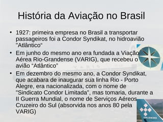História da Aviação no Brasil
• 1927: primeira empresa no Brasil a transportar
passageiros foi a Condor Syndikat, no hidroavião
"Atlântico“
• Em junho do mesmo ano era fundada a Viação
Aérea Rio-Grandense (VARIG), que recebeu o
avião “Atlântico”
• Em dezembro do mesmo ano, a Condor Syndikat,
que acabara de inaugurar sua linha Rio - Porto
Alegre, era nacionalizada, com o nome de
"Sindicato Condor Limitada", mas tomaria, durante a
II Guerra Mundial, o nome de Serviços Aéreos
Cruzeiro do Sul (absorvida nos anos 80 pela
VARIG)
 