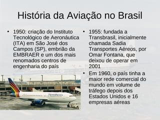 História da Aviação no Brasil
• 1950: criação do Instituto
Tecnológico de Aeronáutica
(ITA) em São José dos
Campos (SP), embrião da
EMBRAER e um dos mais
renomados centros de
engenharia do país
• 1955: fundada a
Transbrasil, inicialmente
chamada Sadia
Transportes Aéreos, por
Omar Fontana, que
deixou de operar em
2001
• Em 1960, o país tinha a
maior rede comercial do
mundo em volume de
tráfego depois dos
Estados Unidos e 16
empresas aéreas
 