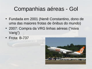 Companhias aéreas - Gol
• Fundada em 2001 (Nenê Constantino, dono de
uma das maiores frotas de ônibus do mundo)
• 2007: Compra da VRG linhas aéreas (“nova
Varig”)
• Frota: B-737
 