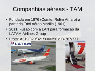 Companhias aéreas - TAM
• Fundada em 1976 (Comte. Rolim Amaro) a
partir da Táxi Aéreo Marília (1961)
• 2011: Fusão com a LAN para formação da
LATAM Airlines Group
• Frota: A319/320/321/330/350 e B-767/777
 