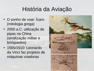 História da Aviação
• O sonho de voar: Ícaro
(mitologia grega)
• 2000 a.C: utilização de
pipas na China
(sinalização militar e
brinquedos)
• 1505/1510: Leonardo
da Vinci faz projetos de
máquinas voadoras
 