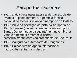 Aeroportos nacionais
• 1924: antiga base naval passa a abrigar escola de
aviação e, posteriormente, a primeira fábrica
nacional de aviões, iniciando o aeroporto do Galeão
• 1935: início da operação da pista do Aeroporto do
Rio de Janeiro (passou a denominar-se Aeroporto
Santos Dumont no ano seguinte); em novembro, a
Vasp é a primeira empresa a operar
comercialmente, com vôo procedente de São Paulo
• 1936: inaugurado o Aeroporto de Congonhas

1945: Galeão vira aeroporto internacional
(hidroaviões entram em desuso)
 