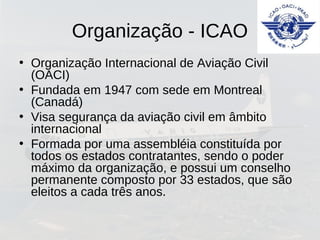 Organização - ICAO
• Organização Internacional de Aviação Civil
(OACI)
• Fundada em 1947 com sede em Montreal
(Canadá)
• Visa segurança da aviação civil em âmbito
internacional
• Formada por uma assembléia constituída por
todos os estados contratantes, sendo o poder
máximo da organização, e possui um conselho
permanente composto por 33 estados, que são
eleitos a cada três anos.
 