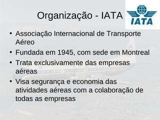 Organização - IATA
• Associação Internacional de Transporte
Aéreo
• Fundada em 1945, com sede em Montreal
• Trata exclusivamente das empresas
aéreas
• Visa segurança e economia das
atividades aéreas com a colaboração de
todas as empresas
 