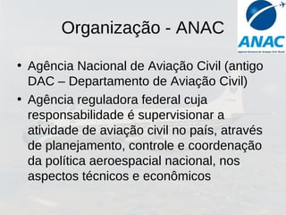 Organização - ANAC
• Agência Nacional de Aviação Civil (antigo
DAC – Departamento de Aviação Civil)
• Agência reguladora federal cuja
responsabilidade é supervisionar a
atividade de aviação civil no país, através
de planejamento, controle e coordenação
da política aeroespacial nacional, nos
aspectos técnicos e econômicos
 