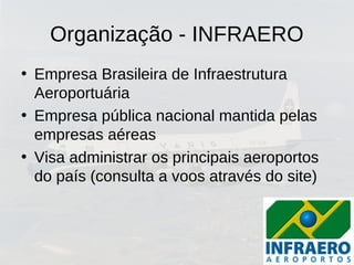 Organização - INFRAERO
• Empresa Brasileira de Infraestrutura
Aeroportuária
• Empresa pública nacional mantida pelas
empresas aéreas
• Visa administrar os principais aeroportos
do país (consulta a voos através do site)
 