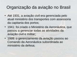Organização da aviação no Brasil
• Até 1931, a aviação civil era gerenciada pelo
atual ministério dos transportes com assessoria
da capitania dos portos;
• 1941: foi criado o Ministério da Aeronáutica, que
passou a gerenciar todas as atividades da
aviação civil e militar;
• 1999: o gerenciamento da aviação passou ao
Comando da Aeronáutica subordinada ao
ministério da defesa;
 