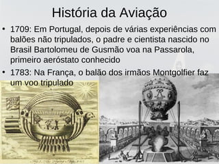 História da Aviação
• 1709: Em Portugal, depois de várias experiências com
balões não tripulados, o padre e cientista nascido no
Brasil Bartolomeu de Gusmão voa na Passarola,
primeiro aeróstato conhecido
• 1783: Na França, o balão dos irmãos Montgolfier faz
um voo tripulado
 