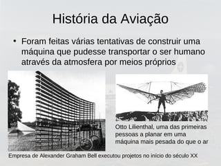 História da Aviação
• Foram feitas várias tentativas de construir uma
máquina que pudesse transportar o ser humano
através da atmosfera por meios próprios
Empresa de Alexander Graham Bell executou projetos no início do século XX
Otto Lilienthal, uma das primeiras
pessoas a planar em uma
máquina mais pesada do que o ar
 