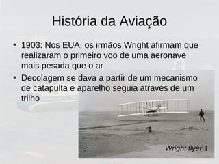 História da Aviação
• 1903: Nos EUA, os irmãos Wright afirmam que
realizaram o primeiro voo de uma aeronave
mais pesada que o ar
• Decolagem se dava a partir de um mecanismo
de catapulta e aparelho seguia através de um
trilho
Wright flyer 1
 