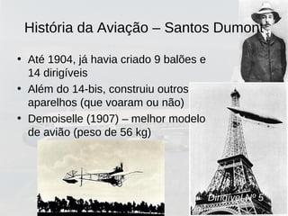 Dirigível Nº 5
• Até 1904, já havia criado 9 balões e
14 dirigíveis
• Além do 14-bis, construiu outros
aparelhos (que voaram ou não)
• Demoiselle (1907) – melhor modelo
de avião (peso de 56 kg)
História da Aviação – Santos Dumont
 