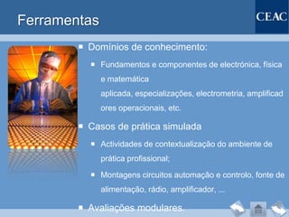 Ferramentas
         Domínios de conhecimento:
           Fundamentos e componentes de electrónica, física
              e matemática
              aplicada, especializações, electrometria, amplificad
              ores operacionais, etc.

         Casos de prática simulada
           Actividades de contextualização do ambiente de
              prática profissional;

           Montagens circuitos automação e controlo, fonte de
              alimentação, rádio, amplificador, ...

         Avaliações modulares.
 