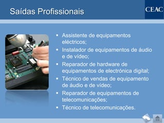 Saídas Profissionais

             Assistente de equipamentos
              eléctricos;
             Instalador de equipamentos de áudio
              e de vídeo;
             Reparador de hardware de
              equipamentos de electrónica digital;
             Técnico de vendas de equipamento
              de áudio e de vídeo;
             Reparador de equipamentos de
              telecomunicações;
             Técnico de telecomunicações.
 
