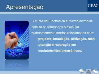 Apresentação

        O curso de Electrónica e Microelectrónica
        habilita os formandos a executar
        autonomamente tarefas relacionadas com:
           • projecto, instalação, utilização, man
            utenção e reparação em
            equipamentos electrónicos.
 