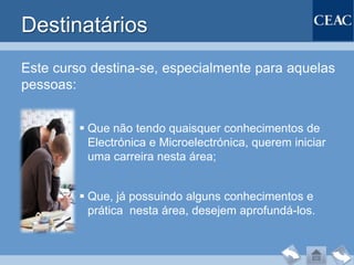 Destinatários
Este curso destina-se, especialmente para aquelas
pessoas:


          Que não tendo quaisquer conhecimentos de
           Electrónica e Microelectrónica, querem iniciar
           uma carreira nesta área;


          Que, já possuindo alguns conhecimentos e
           prática nesta área, desejem aprofundá-los.
 