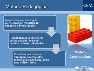 Método Pedagógico

A metodologia eLearning da
CEAC privilegia métodos de
pesquisa e investigação



   O conhecimento emergente
   destas práticas revela-se
   tendencialmente adaptativo


                                         Modelo
       Constituindo uma clara
       vantagem em contextos           Construtivista
       profissionais dinâmicos, como
       para a Electrónica.
 