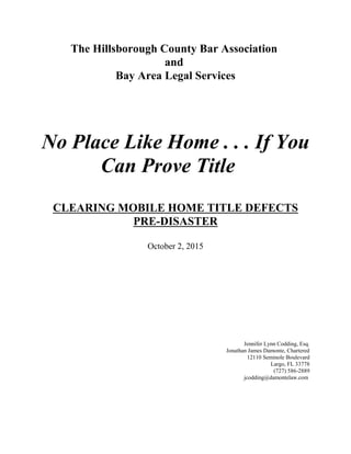 The Hillsborough County Bar Association
and
Bay Area Legal Services
No Place Like Home . . . If You
Can Prove Title
CLEARING MOBILE HOME TITLE DEFECTS
PRE-DISASTER
October 2, 2015
Jennifer Lynn Codding, Esq.
Jonathan James Damonte, Chartered
12110 Seminole Boulevard
Largo, FL 33778
(727) 586-2889
jcodding@damontelaw.com
 