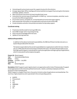  Interactingwithvariousteamsasperthe supportstructure for the solutions
 Arrange regularBack-Office meetingswithconcerned2ndLine SupportTeamaimingforInformation
exchange,updates,newsetc.
 Work aroundand instructionsforhow tohandle/solve issues.
 Instructionsforcommonwaysof handlingSR’sinVINSTe.g.: commontemplates,whatStat.Levels
to use for the differentapplications
 Ensure that routines,templatesetc.are distributedtoall concernedsupportagents.
 Seekandprovide informationonnew applicationsandnew versionswithinDBS.
 Create templatesandotherrelevantdocumentationfordaytodaysupport.
Coordinate training
 ProactivelyidentifyneedsfortrainingatDBS sites.
 AssistDBS manager whenrequestingtraining.
 Share relevantknowledgewithinthe team.
 Update of trainingmaterials.
Additional Responsibility
In additiontothe above mentionedresponsibilities,the DBSAsiaFDteammemberalsoacts as a
SystemResponsiblewithin the team.
The Systemresponsible hasthe overall responsibilityforanapplication/swithinthe team.She/he
acts as a SPOC(SpecificPointof Contact) onbehalf of the team.The SystemResponsibleensures
that highqualitysupportismaintainedfora particularapplicationamongstagroupof applications;
whichisnecessaryforachievingbusinessgoals.
Project (2) : RhelpSupport
Tool : RemedyandMainframe
Client : Volvo
Duration : Jan2015 – July2015
Team Size : 8
Role : SeniorEngineer
Description:RHELP Supportis parts logisticsteamisanorganizationwithinVolvoITthatprovidesITsupport
(retail applications) tothe VolvoGroupRetail Community - dealers,workshopemployeesandVolvo
personnel intheireverydaywork.
RHELP Supportisa SupportTeam that isfocusedonlimitednumberof applicationsmentionedbelow.This
teamhas a highcompetence andisspecializedinthe correspondingsystems.
 GLOPPS
 Procurement
 POL
 VCS
 INBOUND
 LISA
 IPS
 