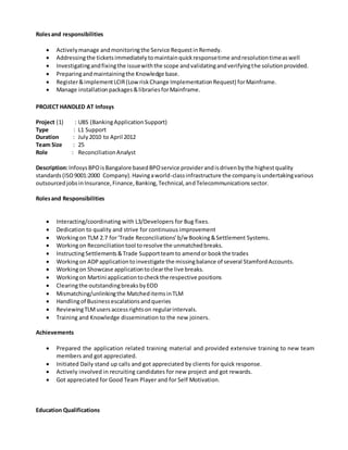 Rolesand responsibilities
 Activelymanage andmonitoringthe Service RequestinRemedy.
 Addressingthe ticketsimmediatelytomaintainquickresponsetime andresolutiontimeaswell
 Investigatingandfixingthe issuewiththe scope andvalidatingandverifyingthe solutionprovided.
 Preparingandmaintainingthe Knowledge base.
 Register&implementLCIR(LowriskChange ImplementationRequest) forMainframe.
 Manage installationpackages&librariesforMainframe.
PROJECT HANDLED AT Infosys
Project (1) : UBS (BankingApplicationSupport)
Type : L1 Support
Duration : July2010 to April 2012
Team Size : 25
Role : ReconciliationAnalyst
Description:InfosysBPOisBangalore basedBPOservice providerandisdrivenbythe highestquality
standards(ISO9001:2000 Company).Havingaworld-classinfrastructure the companyisundertakingvarious
outsourcedjobsinInsurance,Finance,Banking,Technical,andTelecommunicationssector.
Rolesand Responsibilities
 Interacting/coordinating with L3/Developers for Bug fixes.
 Dedication to quality and strive for continuous improvement
 Workingon TLM 2.7 for‘Trade Reconciliations’b/w Booking&Settlement Systems.
 Workingon Reconciliationtool toresolve the unmatchedbreaks.
 InstructingSettlements&Trade Supportteamto amendor bookthe trades
 Workingon ADPapplicationtoinvestigate the missingbalance of several StamfordAccounts.
 Workingon Showcase applicationtoclearthe live breaks.
 Workingon Martini applicationtocheckthe respective positions
 Clearingthe outstandingbreaksbyEOD
 Mismatching/unlinkingthe MatcheditemsinTLM
 Handlingof Businessescalationsandqueries
 ReviewingTLMusers accessrightson regularintervals.
 Training and Knowledge dissemination to the new joiners.
Achievements
 Prepared the application related training material and provided extensive training to new team
members and got appreciated.
 Initiated Daily stand up calls and got appreciated by clients for quick response.
 Actively involved in recruiting candidates for new project and got rewards.
 Got appreciated for Good Team Player and for Self Motivation.
Education Qualifications
 