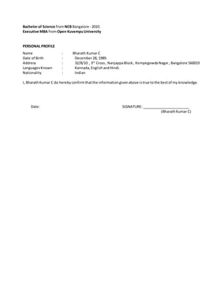 Bachelor of Science fromNCB Bangalore - 2010.
Executive MBA fromOpen KuvempuUniversity
PERSONAL PROFILE
Name : Bharath Kumar C
Date of Birth : December28, 1989.
Address : 32/8/10 , 3rd
Cross, NanjappaBlock, KempegowdaNagar, Bangalore 560019
LanguagesKnown : Kannada,EnglishandHindi.
Nationality : Indian
I, BharathKumar C do herebyconfirmthatthe informationgivenabove istrue tothe bestof my knowledge.
Date: SIGNATURE: ________________________
(BharathKumar C)
 