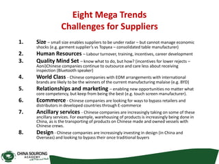 Eight Mega Trends
Challenges for Suppliers
1. Size – small size enables suppliers to be under radar – but cannot manage economic
shocks (e.g. garment supplier’s vs Topyea – consolidated table manufacturer)
2. Human Resources – Labour turnover, training, incentives, career development
3. Quality Mind Set – know what to do, but how? (incentives for lower rejects –
Aoni)Chinese companies continue to outsource and care less about receiving
inspection (Bluetooth speaker)
4. World Class - Chinese companies with EOM arrangements with international
brands are likely to be the winners of the current manufacturing malaise (e.g. BYD)
5. Relationships and marketing – enabling new opportunities no matter what
core competency, but keep from being the best (e.g. touch screen manufacturer).
6. Ecommerce - Chinese companies are looking for ways to bypass retailers and
distributors in developed countries through E-commerce
7. Ancillary services - Chinese companies are increasingly taking on some of these
ancillary services. For example, warehousing of products is increasingly being done in
China, as is the transporting of products on Chinese made and owned vessels with
Chinese crews.
8. Design - Chinese companies are increasingly investing in design (in China and
Overseas) and looking to bypass their once traditional buyers
 