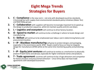 Eight Mega Trends
Strategies for Buyers
1. C - Compliance is the new norm – not only with developed countries standards,
(+licensing) but with supply chain environmental standards policy initiatives (Water Ten)
and NGO lobby groups.
2. C - Collaboration with suppliers will become increasingly important to (i) speed up
the design to production sequence, whilst (ii) maintain quality and (iii) cost down.
3. L – Logistics and ecosystem will continue to drive factory location.
4. O - Speed to market will continue to be a challenge in where to locate design and
manufacturing.
5. S - Skillset will continue to be emphasized over labour cost in determining factory and
procurement location.
6. I – IP - Blackbox manufacturing will grow to protect designs and packaging,
especially in the ecommerce world. DFM - Buyers need to focus on how to integrate
design for manufacture (DFM) whilst at the same time monitoring quality and protecting
IP.
7. I - IP - Equity joint ventures will continue to evolve as a mechanism to physically
protect IP both home and abroad, especially for higher end brand names and products.
8. T - Trade agreement countries will continue to be a huge attraction and competitor
for factory location and procurement direction – since China does not have trade
agreements with developed economies.
 