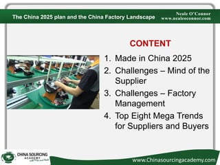 Neale O’Connor
www.nealeoconnor.com
CONTENT
1. Made in China 2025
2. Challenges – Mind of the
Supplier
3. Challenges – Factory
Management
4. Top Eight Mega Trends
for Suppliers and Buyers
The China 2025 plan and the China Factory Landscape
www.Chinasourcingacademy.com
 
