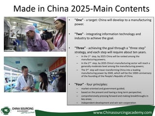 Made in China 2025-Main Contents
• "One" - a target: China will develop to a manufacturing
power.
• "Two" - integrating information technology and
industry to achieve the goal.
• "Three" - achieving the goal through a "three step"
strategy, and each step will require about ten years.
– In the 1st step, by 2025 China will be ranked among the
manufacturing powers;
– In the 2nd step, by 2035 China's manufacturing sector will reach a
generally moderate level among the manufacturing powers;
– The 3rd step will mean transforming China into a leading
manufacturing power by 2049, which will be the 100th anniversary
of the founding of the People's Republic of China.
• "Four" - four principles:
– market-oriented and government guided;
– based on the present and having a long term perspective;
– comprehensively pressing forward and making breakthroughs in
key areas;
– independent development and win-win cooperation
www.Chinasourcingacademy.com
 