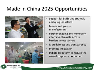 Made in China 2025-Opportunities
• Support for SMEs and strategic
emerging industries
• Leaner and greener
manufacturing
• Further ongoing anti-monopoly
efforts to eliminate access
barriers across sectors
• More fairness and transparency
• Promote innovation
• Initiate tax reform to reduce the
overall corporate tax burden
www.Chinasourcingacademy.com
 